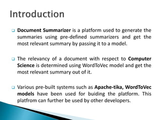  Document Summarizer is a platform used to generate the
summaries using pre-defined summarizers and get the
most relevant summary by passing it to a model.
 The relevancy of a document with respect to Computer
Science is determined using WordToVec model and get the
most relevant summary out of it.
 Various pre-built systems such as Apache-tika, WordToVec
models have been used for buiding the platform. This
platfrom can further be used by other developers.
 