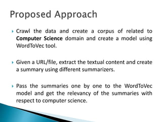  Crawl the data and create a corpus of related to
Computer Science domain and create a model using
WordToVec tool.
 Given a URL/file, extract the textual content and create
a summary using different summarizers.
 Pass the summaries one by one to the WordToVec
model and get the relevancy of the summaries with
respect to computer science.
 