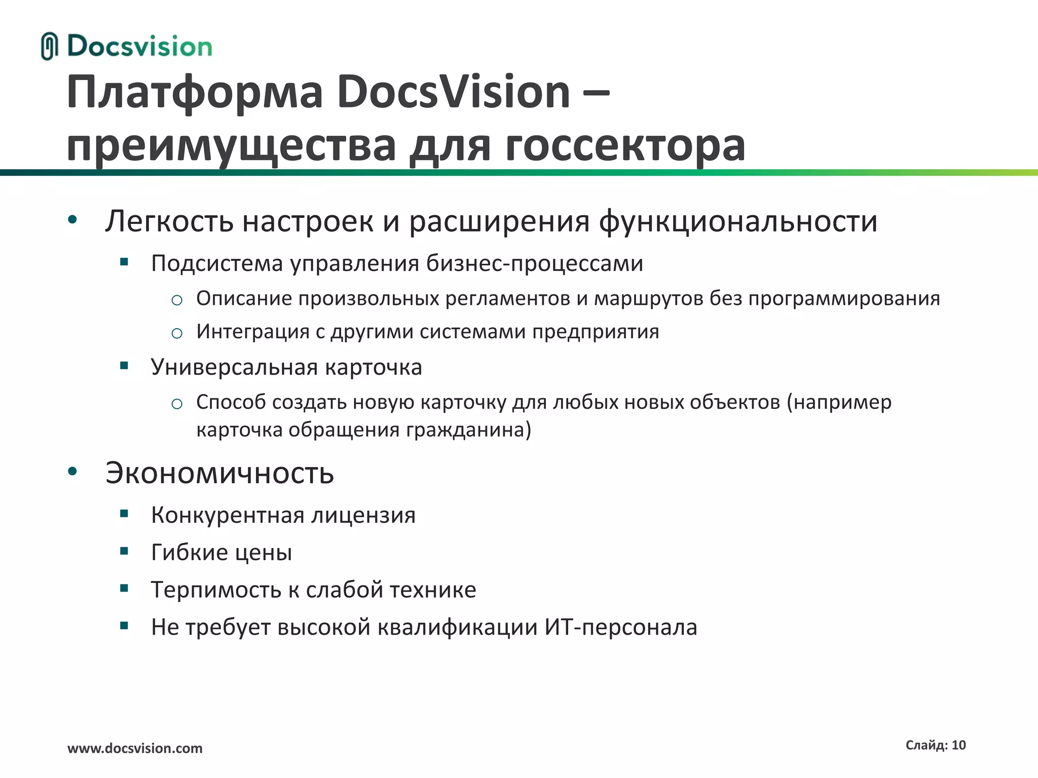Платформа DocsVision –
преимущества для госсектора
• Легкость настроек и расширения функциональности
       Подсистема управления бизнес-процессами
             o Описание произвольных регламентов и маршрутов без программирования
             o Интеграция с другими системами предприятия
       Универсальная карточка
             o Способ создать новую карточку для любых новых объектов (например
               карточка обращения гражданина)

• Экономичность
          Конкурентная лицензия
          Гибкие цены
          Терпимость к слабой технике
          Не требует высокой квалификации ИТ-персонала



www.docsvision.com                                                                Слайд: 10
 
