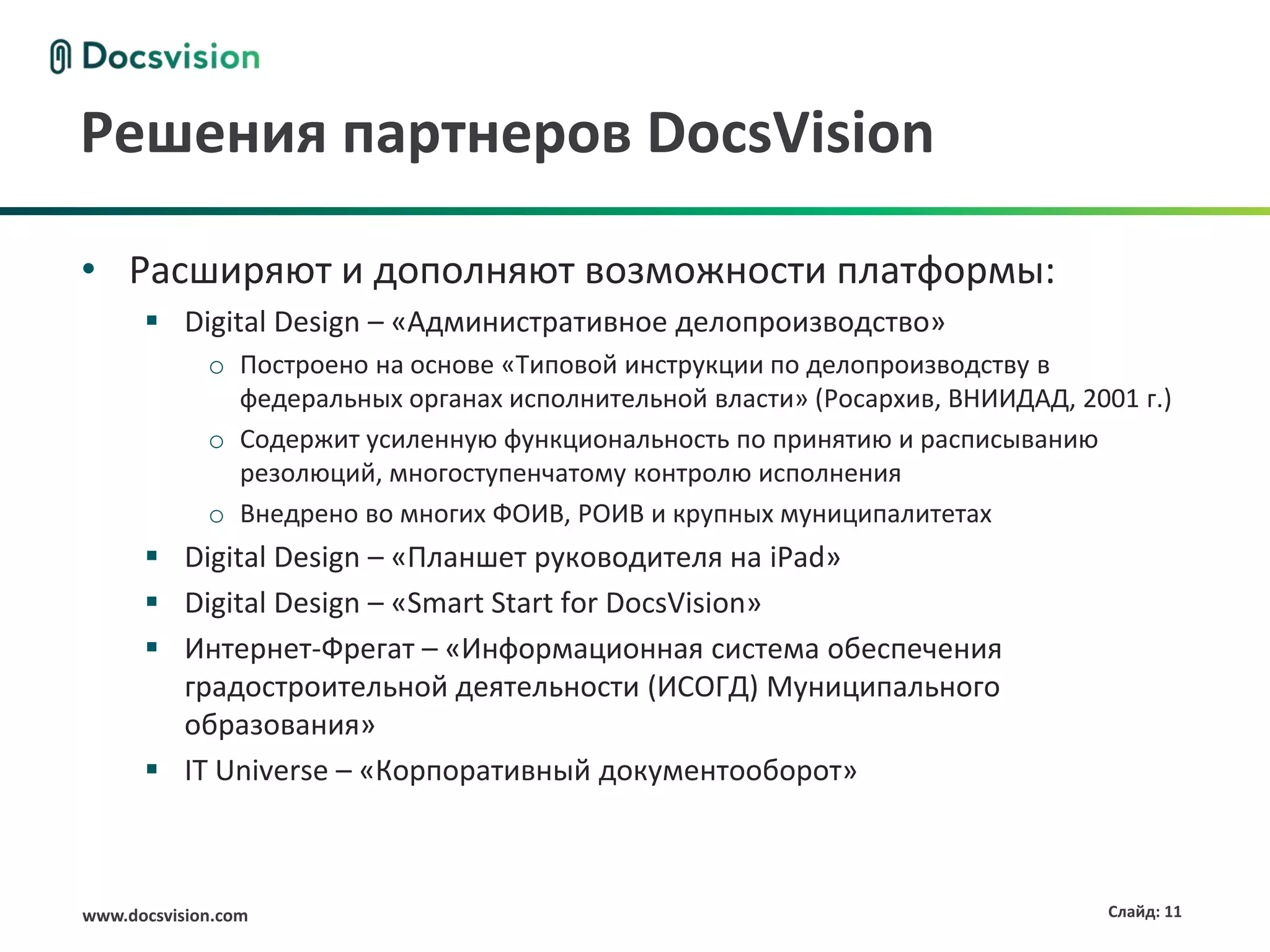 Решения партнеров DocsVision

• Расширяют и дополняют возможности платформы:
       Digital Design – «Административное делопроизводство»
             o Построено на основе «Типовой инструкции по делопроизводству в
               федеральных органах исполнительной власти» (Росархив, ВНИИДАД, 2001 г.)
             o Содержит усиленную функциональность по принятию и расписыванию
               резолюций, многоступенчатому контролю исполнения
             o Внедрено во многих ФОИВ, РОИВ и крупных муниципалитетах
       Digital Design – «Планшет руководителя на iPad»
       Digital Design – «Smart Start for DocsVision»
       Интернет-Фрегат – «Информационная система обеспечения
        градостроительной деятельности (ИСОГД) Муниципального
        образования»
       IT Universe – «Корпоративный документооборот»



www.docsvision.com                                                               Слайд: 11
 