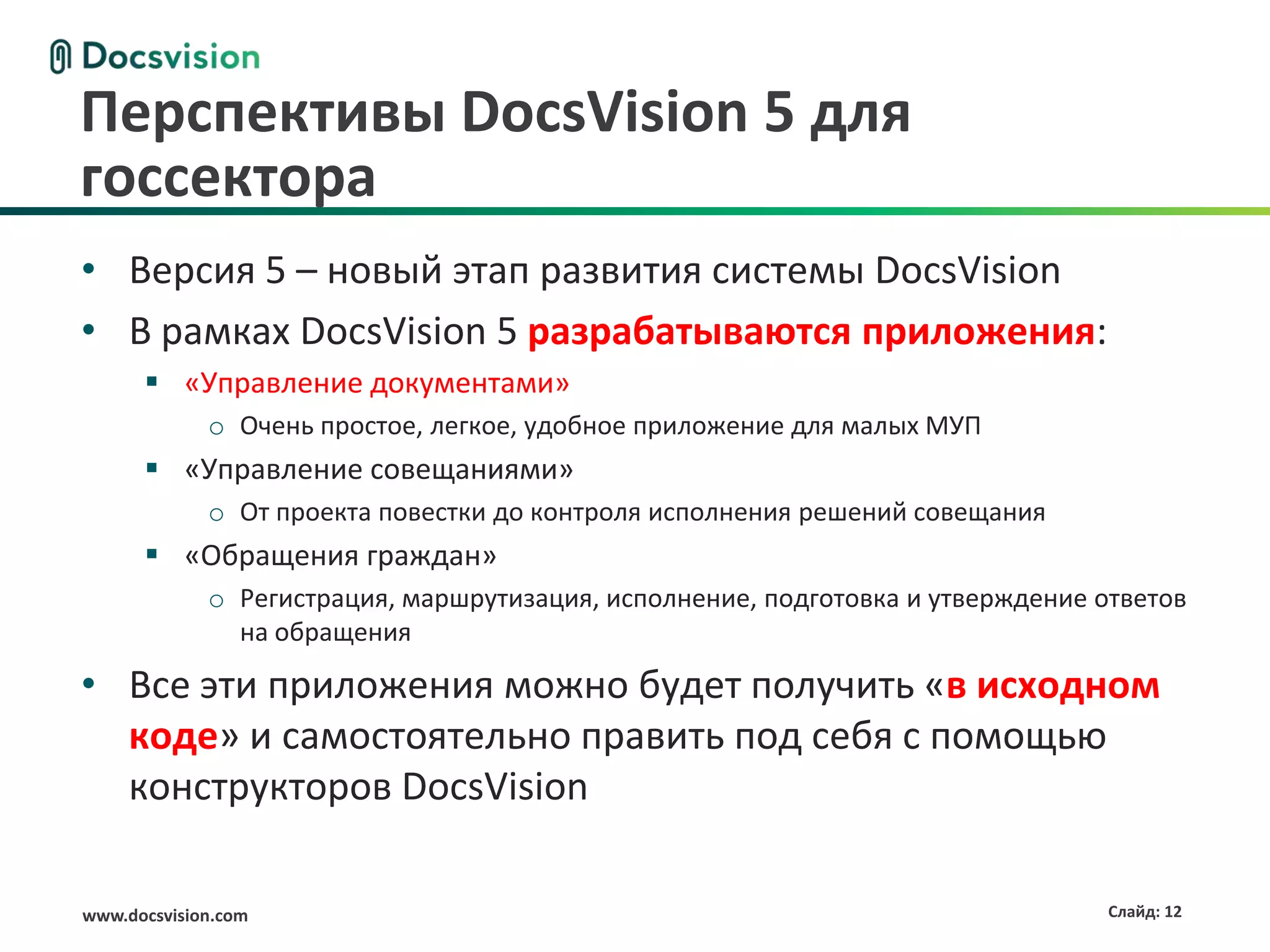 Перспективы DocsVision 5 для
госсектора
• Версия 5 – новый этап развития системы DocsVision
• В рамках DocsVision 5 разрабатываются приложения:
       «Управление документами»
             o Очень простое, легкое, удобное приложение для малых МУП
       «Управление совещаниями»
             o От проекта повестки до контроля исполнения решений совещания
       «Обращения граждан»
             o Регистрация, маршрутизация, исполнение, подготовка и утверждение ответов
               на обращения

• Все эти приложения можно будет получить «в исходном
  коде» и самостоятельно править под себя с помощью
  конструкторов DocsVision

www.docsvision.com                                                               Слайд: 12
 