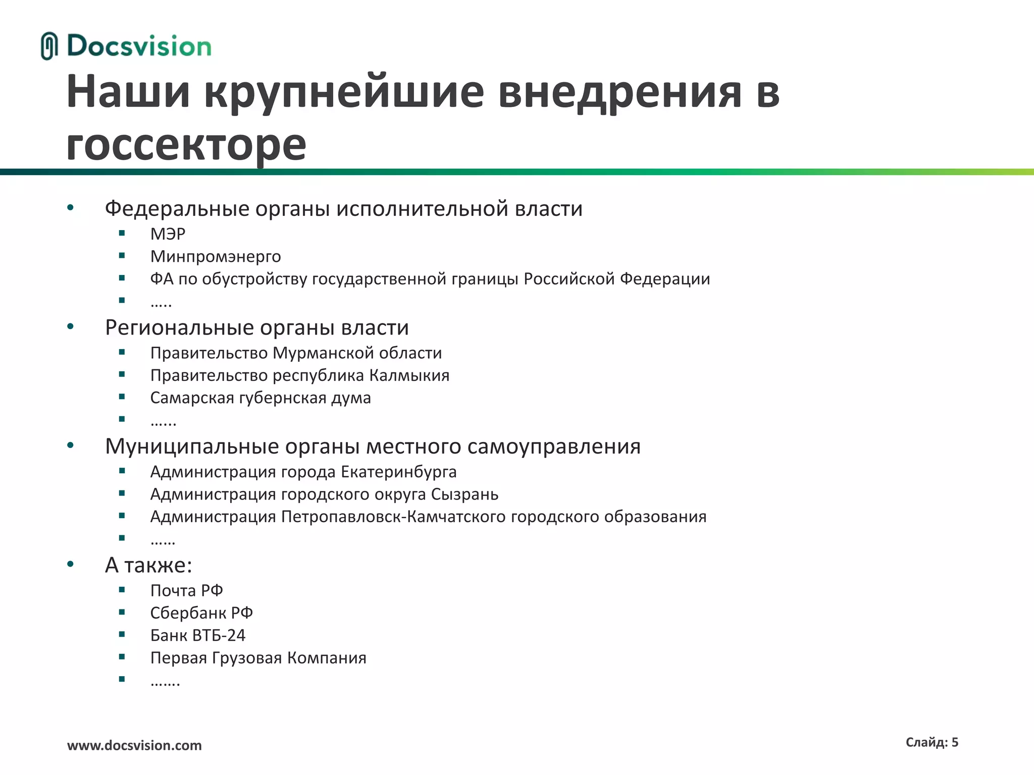 Наши крупнейшие внедрения в
госсекторе
•    Федеральные органы исполнительной власти
          МЭР
          Минпромэнерго
          ФА по обустройству государственной границы Российской Федерации
          …..
•    Региональные органы власти
          Правительство Мурманской области
          Правительство республика Калмыкия
          Самарская губернская дума
          …...
•    Муниципальные органы местного самоуправления
          Администрация города Екатеринбурга
          Администрация городского округа Сызрань
          Администрация Петропавловск-Камчатского городского образования
          ……
•    А также:
          Почта РФ
          Сбербанк РФ
          Банк ВТБ-24
          Первая Грузовая Компания
          …….


www.docsvision.com                                                           Слайд: 5
 