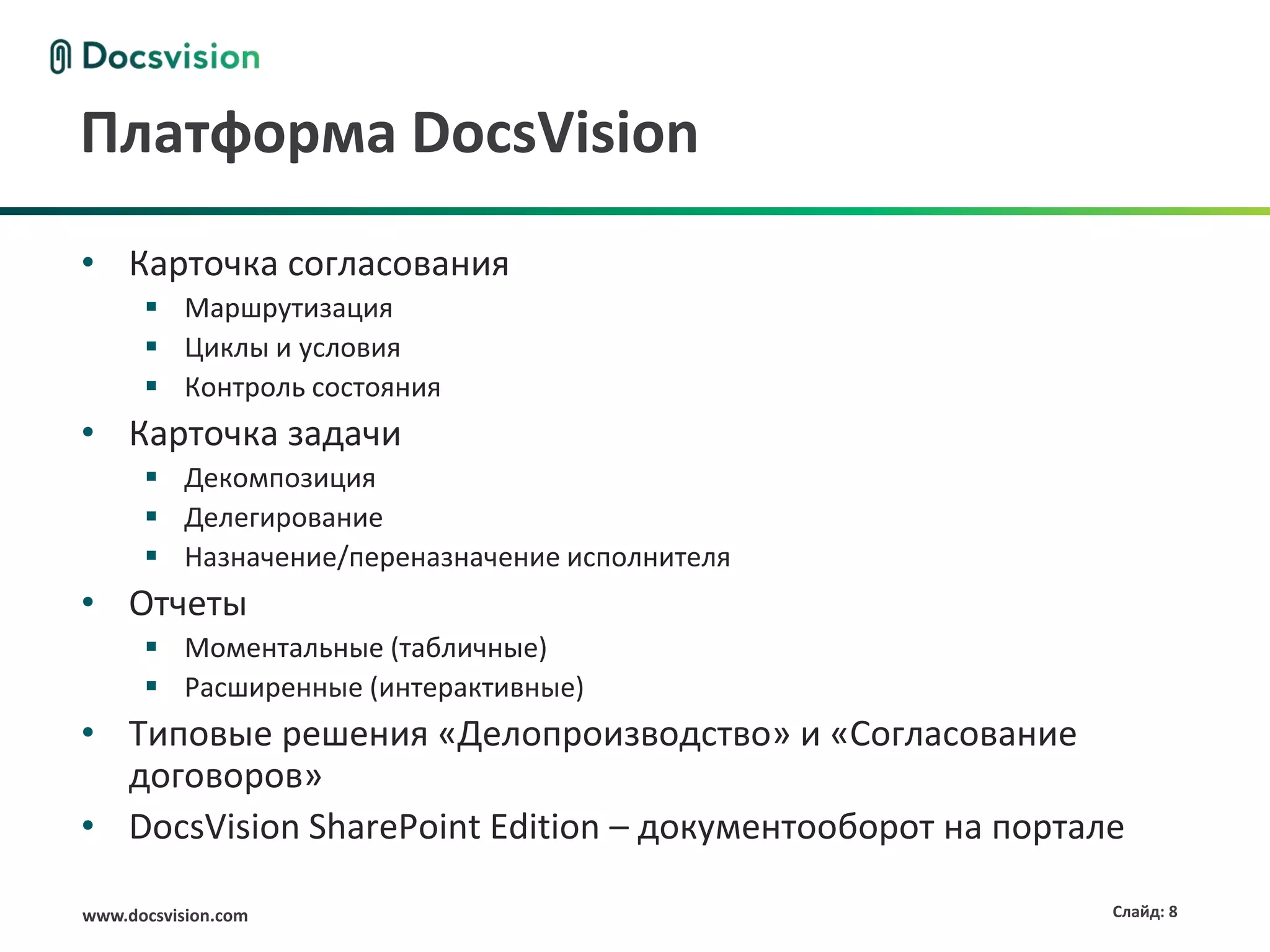 Платформа DocsVision
• Карточка согласования
       Маршрутизация
       Циклы и условия
       Контроль состояния
• Карточка задачи
       Декомпозиция
       Делегирование
       Назначение/переназначение исполнителя
• Отчеты
       Моментальные (табличные)
       Расширенные (интерактивные)
• Типовые решения «Делопроизводство» и «Согласование
  договоров»
• DocsVision SharePoint Edition – документооборот на портале

www.docsvision.com                                         Слайд: 8
 