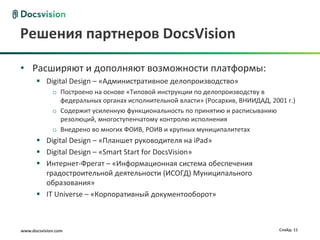 Решения партнеров DocsVision

• Расширяют и дополняют возможности платформы:
       Digital Design – «Административное делопроизводство»
             o Построено на основе «Типовой инструкции по делопроизводству в
               федеральных органах исполнительной власти» (Росархив, ВНИИДАД, 2001 г.)
             o Содержит усиленную функциональность по принятию и расписыванию
               резолюций, многоступенчатому контролю исполнения
             o Внедрено во многих ФОИВ, РОИВ и крупных муниципалитетах
       Digital Design – «Планшет руководителя на iPad»
       Digital Design – «Smart Start for DocsVision»
       Интернет-Фрегат – «Информационная система обеспечения
        градостроительной деятельности (ИСОГД) Муниципального
        образования»
       IT Universe – «Корпоративный документооборот»



www.docsvision.com                                                               Слайд: 11
 