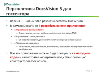 Перспективы DocsVision 5 для
госсектора
• Версия 5 – новый этап развития системы DocsVision
• В рамках DocsVision 5 разрабатываются приложения:
       «Управление документами»
             o Очень простое, легкое, удобное приложение для малых МУП
       «Управление совещаниями»
             o От проекта повестки до контроля исполнения решений совещания
       «Обращения граждан»
             o Регистрация, маршрутизация, исполнение, подготовка и утверждение ответов
               на обращения

• Все эти приложения можно будет получить «в исходном
  коде» и самостоятельно править под себя с помощью
  конструкторов DocsVision

www.docsvision.com                                                               Слайд: 12
 