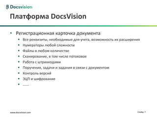 Платформа DocsVision

• Регистрационная карточка документа
          Все реквизиты, необходимые для учета, возможность их расширения
          Нумераторы любой сложности
          Файлы в любом количестве
          Сканирование, в том числе потоковое
          Работа с штрихкодами
          Поручения, задачи и задания в связи с документом
          Контроль версий
          ЭЦП и шифрование
          …….




www.docsvision.com                                                      Слайд: 7
 