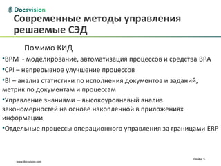 Современные методы управления
   решаемые СЭД
        Помимо КИД
•BPM - моделирование, автоматизация процессов и средства BPA
•CPI – непрерывное улучшение процессов
•BI – анализ статистики по исполнения документов и заданий,
метрик по документам и процессам
•Управление знаниями – высокоуровневый анализ
закономерностей на основе накопленной в приложениях
информации
•Отдельные процессы операционного управления за границами ERP



                                                     Слайд: 5
   www.docsvision.com
 