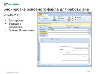 Блокировка основного файла для работы вне
Общие сценарии работы с документом
 системы.
 •     Блокировка
 •     Возврат с
       блокировки
 •     Отмена блокировки




                                        Слайд: 55
     www.docsvision.com
 