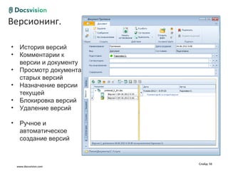 Версионинг.
Общие сценарии работы с документом

 •     История версий
 •     Комментарии к
       версии и документу
 •     Просмотр документа
       старых версий
 •     Назначение версии
       текущей
 •     Блокировка версий
 •     Удаление версий

 •     Ручное и
       автоматическое
       создание версий


                                     Слайд: 56
     www.docsvision.com
 