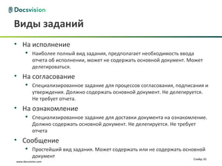 Виды заданий
• На исполнение
       Наиболее полный вид задания, предполагает необходимость ввода
        отчета об исполнении, может не содержать основной документ. Может
        делегироваться.
• На согласование
       Специализированное задание для процессов согласования, подписания и
        утверждения. Должно содержать основной документ. Не делегируется.
        Не требует отчета.
• На ознакомление
       Специализированное задание для доставки документа на ознакомление.
        Должно содержать основной документ. Не делегируется. Не требует
        отчета
• Сообщение
       Простейший вид задания. Может содержать или не содержать основной
        документ                                                     Слайд: 61
www.docsvision.com
 