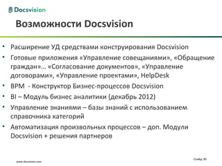 Возможности Docsvision
• Расширение УД средствами конструирования Docsvision
• Готовые приложения «Управление совещаниями», «Обращение
  граждан»… «Согласование документов», «Управление
  договорами», «Управление проектами», HelpDesk
• BPM - Конструктор Бизнес-процессов Docsvision
• BI – Модуль бизнес аналитики (декабрь 2012)
• Управление знаниями – базы знаний с использованием
  справочника категорий
• Автоматизация произвольных процессов – доп. Модули
  Docsvision + решения партнеров

                                                   Слайд: 85
   www.docsvision.com
 
