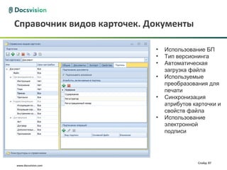 Справочник видов карточек. Документы

                            •   Использование БП
                            •   Тип версионинга
                            •   Автоматическая
                                загрузка файла
                            •   Используемые
                                преобразования для
                                печати
                            •   Синхронизация
                                атрибутов карточки и
                                свойств файла
                            •   Использование
                                электронной
                                подписи




                                           Слайд: 87
www.docsvision.com
 