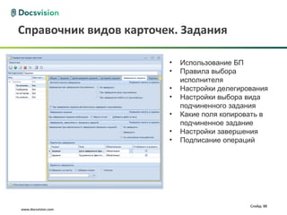 Справочник видов карточек. Задания

                        •   Использование БП
                        •   Правила выбора
                            исполнителя
                        •   Настройки делегирования
                        •   Настройки выбора вида
                            подчиненного задания
                        •   Какие поля копировать в
                            подчиненное задание
                        •   Настройки завершения
                        •   Подписание операций




                                              Слайд: 88
www.docsvision.com
 