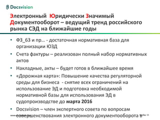 www.docsvision.com Слайд: 11
Электронный Юридически Значимый
Документооборот – ведущий тренд российского
рынка СЭД на ближайшие годы
• ФЗ_63 и пр… - достаточная нормативная база для
организации ЮЗД
• Счета фактуры – реализован полный набор нормативных
актов
• Накладные, акты – будет готов в ближайшее время
• «Дорожная карта»: Повышение качества регуляторной
среды для бизнеса - снятие всех ограничений на
использование ЭД и подготовка необходимой
нормативной базы для использования ЭД в
судопроизводстве до марта 2016
• Docsvision – член экспертного совета по вопросам
совершенствования электронного документооборота в
 