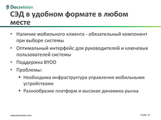 www.docsvision.com Слайд: 14
СЭД в удобном формате в любом
месте
• Наличие мобильного клиента - обязательный компонент
при выборе системы
• Оптимальный интерфейс для руководителей и ключевых
пользователей системы
• Поддержка BYOD
• Проблемы:
 Необходима инфраструктура управления мобильными
устройствами
 Разнообразие платформ и высокая динамика рынка
 
