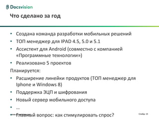 www.docsvision.com Слайд: 15
Что сделано за год
• Создана команда разработки мобильных решений
• ТОП менеджер для IPAD 4.5, 5.0 и 5.1
• Ассистент для Android (совместно с компанией
«Программные технологии»)
• Реализовано 5 проектов
Планируется:
• Расширение линейки продуктов (ТОП менеджер для
Iphone и Windows 8)
• Поддержка ЭЦП и шифрования
• Новый сервер мобильного доступа
• …
• Главный вопрос: как стимулировать спрос?
 