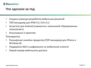 www.docsvision.com Слайд: 16
Что сделано за год
• Создана команда разработки мобильных решений
• ТОП менеджер для IPAD 4.5, 5.0 и 5.1
• Ассистент для Android (совместно с компанией «Программные
технологии»)
• Реализовано 5 проектов
Планируется:
• Расширение линейки продуктов (ТОП менеджер для iPhone и
Windows 8)
• Поддержка ЭЦП и шифрования на мобильном клиенте
• Новый сервер мобильного доступа
 