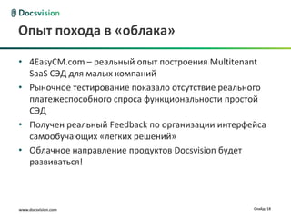 www.docsvision.com Слайд: 18
Опыт похода в «облака»
• 4EasyCM.com – реальный опыт построения Multitenant
SaaS СЭД для малых компаний
• Рыночное тестирование показало отсутствие реального
платежеспособного спроса функциональности простой
СЭД
• Получен реальный Feedback по организации интерфейса
самообучающих «легких решений»
• Облачное направление продуктов Docsvision будет
развиваться!
 