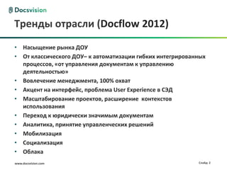 www.docsvision.com Слайд: 2
Тренды отрасли (Docflow 2012)
• Насыщение рынка ДОУ
• От классического ДОУ– к автоматизации гибких интегрированных
процессов, «от управления документам к управлению
деятельностью»
• Вовлечение менеджмента, 100% охват
• Акцент на интерфейс, проблема User Experience в СЭД
• Масштабирование проектов, расширение контекстов
использования
• Переход к юридически значимым документам
• Аналитика, принятие управленческих решений
• Мобилизация
• Социализация
• Облака
 