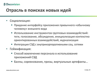 www.docsvision.com Слайд: 24
Отрасль в поисках новых идей
• Социализация:
 Придание интерфейсу приложения привычного «обычному
человеку» внешнего вида
 Использование инструментов групповых взаимодействий:
теги, голосование, обсуждения, инициализация контекстно
ориентированных взаимодействий, журнализация
 Интеграция СЭД с внутрикорпоративными соц. сетями
• Геймификация:
 Способ вовлечение персонала в использование
приложений СЭД
 Баллы, соревнования, призы, виртуальные артефакты…
 