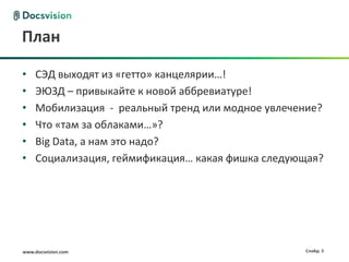 www.docsvision.com Слайд: 3
План
• СЭД выходят из «гетто» канцелярии…!
• ЭЮЗД – привыкайте к новой аббревиатуре!
• Мобилизация - реальный тренд или модное увлечение?
• Что «там за облаками…»?
• Big Data, а нам это надо?
• Социализация, геймификация… какая фишка следующая?
 