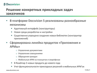 www.docsvision.com Слайд: 6
Решение конкретных прикладных задач
заказчиков
• В платформе Docsvision 5 реализованы разнообразные
механизмы
 Адаптивный интерфейс (конструкторы)
 Новая среда разработки и настройки
 Существенно упрощено создание новых библиотек (конструктор
приложений)
• Сформирована линейка продуктов «Приложения и
АРМы»
o Управление документами
o Управление совещаниями
o Обращения граждан
o Мобильные АРМ на планшетах и смартфонах
 В Roadmap 3 новых продукта до нового года
 Учет функциональности прикладных решений в мобильных АРМ’ах
 