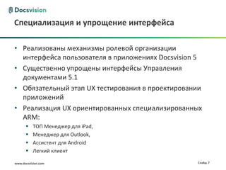 www.docsvision.com Слайд: 7
Специализация и упрощение интерфейса
• Реализованы механизмы ролевой организации
интерфейса пользователя в приложениях Docsvision 5
• Существенно упрощены интерфейсы Управления
документами 5.1
• Обязательный этап UX тестирования в проектировании
приложений
• Реализация UX ориентированных специализированных
ARM:
 ТОП Менеджер для iPad,
 Менеджер для Outlook,
 Ассистент для Android
 Легкий клиент
 