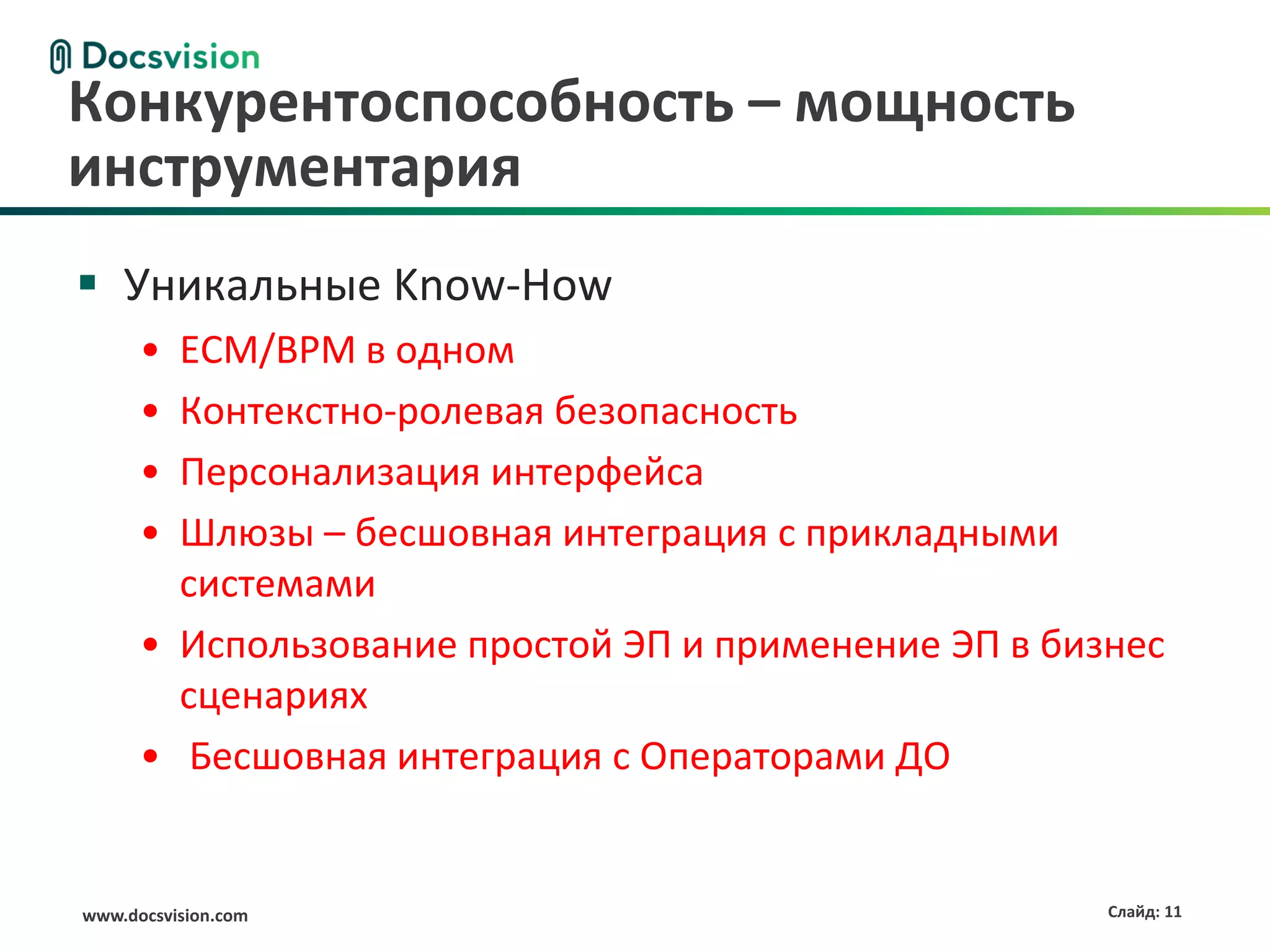 www.docsvision.com Слайд: 11
 Уникальные Know-How
• ECM/BPM в одном
• Контекстно-ролевая безопасность
• Персонализация интерфейса
• Шлюзы – бесшовная интеграция с прикладными
системами
• Использование простой ЭП и применение ЭП в бизнес
сценариях
• Бесшовная интеграция с Операторами ДО
Конкурентоспособность – мощность
инструментария
 
