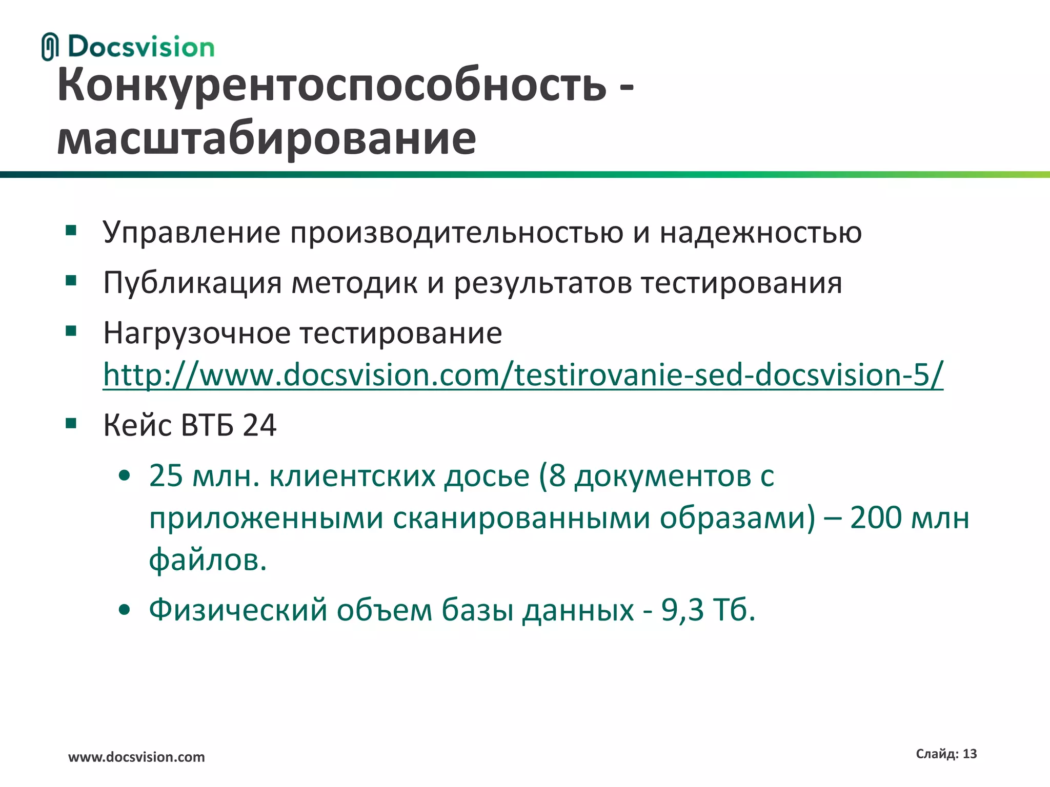 www.docsvision.com Слайд: 13
 Управление производительностью и надежностью
 Публикация методик и результатов тестирования
 Нагрузочное тестирование
http://www.docsvision.com/testirovanie-sed-docsvision-5/
 Кейс ВТБ 24
• 25 млн. клиентских досье (8 документов с
приложенными сканированными образами) – 200 млн
файлов.
• Физический объем базы данных - 9,3 Тб.
Конкурентоспособность -
масштабирование
 