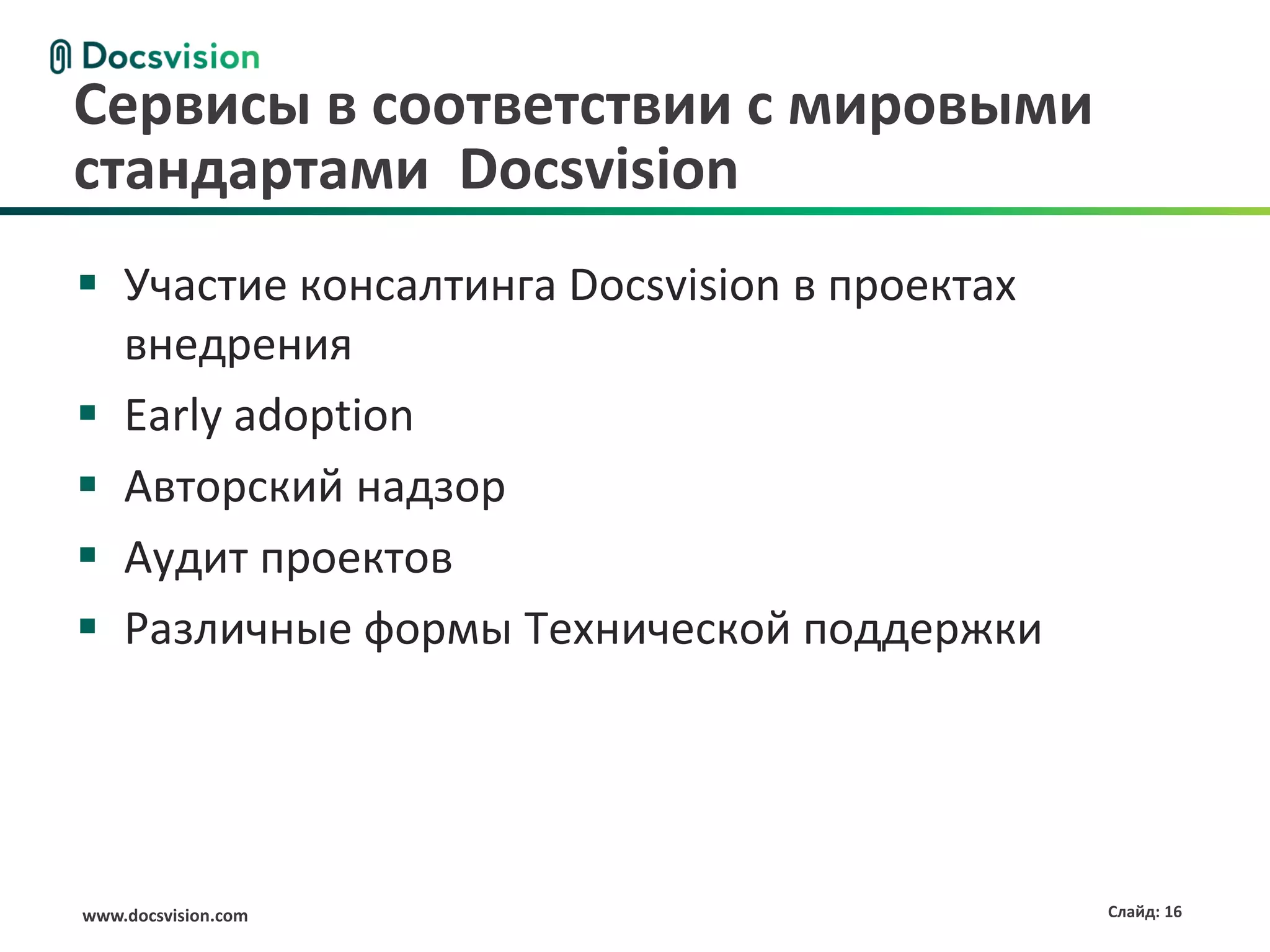 www.docsvision.com Слайд: 16
Сервисы в соответствии с мировыми
стандартами Docsvision
 Участие консалтинга Docsvision в проектах
внедрения
 Early adoption
 Авторский надзор
 Аудит проектов
 Различные формы Технической поддержки
 