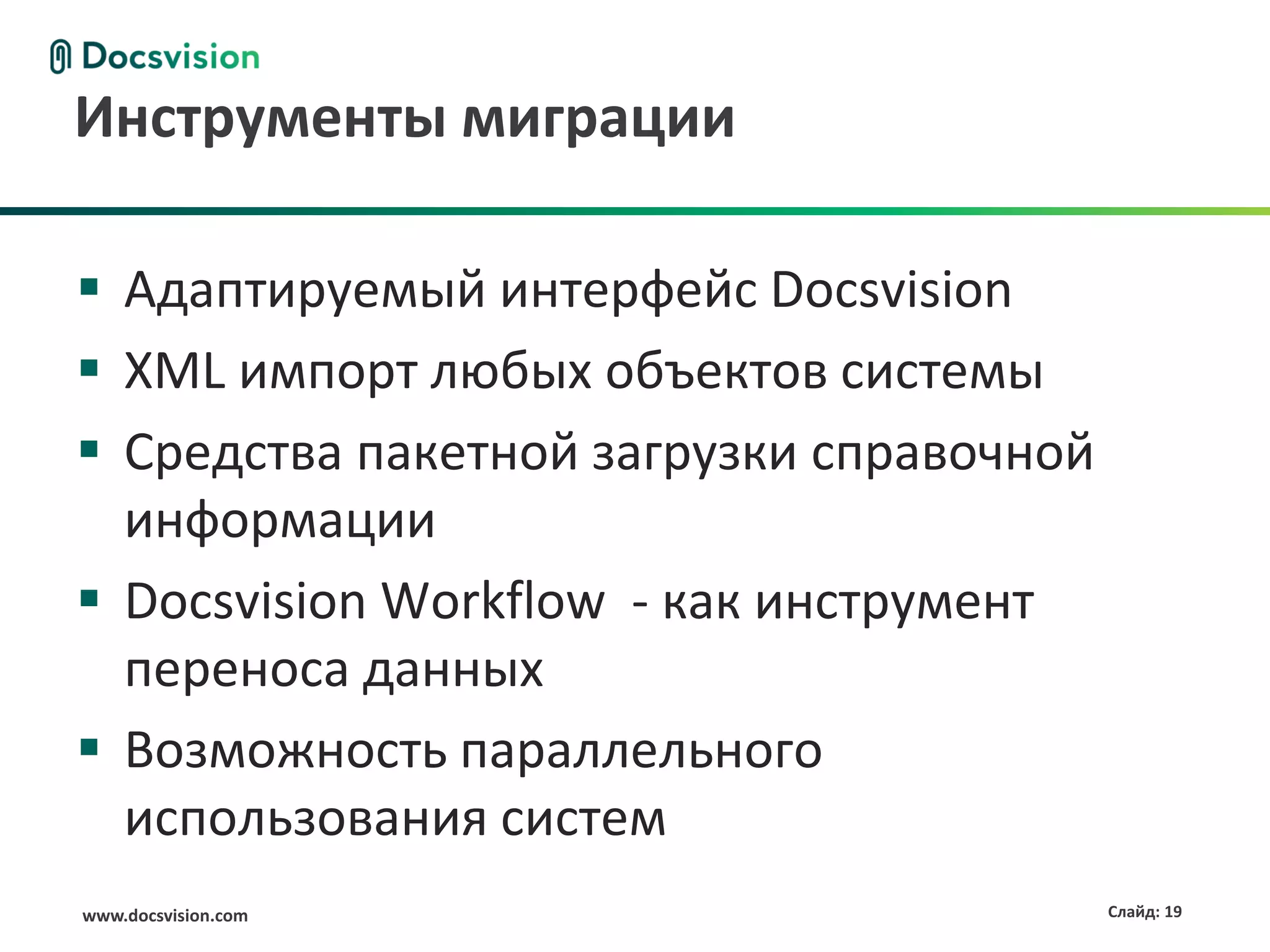 www.docsvision.com Слайд: 19
Инструменты миграции
 Адаптируемый интерфейс Docsvision
 XML импорт любых объектов системы
 Средства пакетной загрузки справочной
информации
 Docsvision Workflow - как инструмент
переноса данных
 Возможность параллельного
использования систем
 