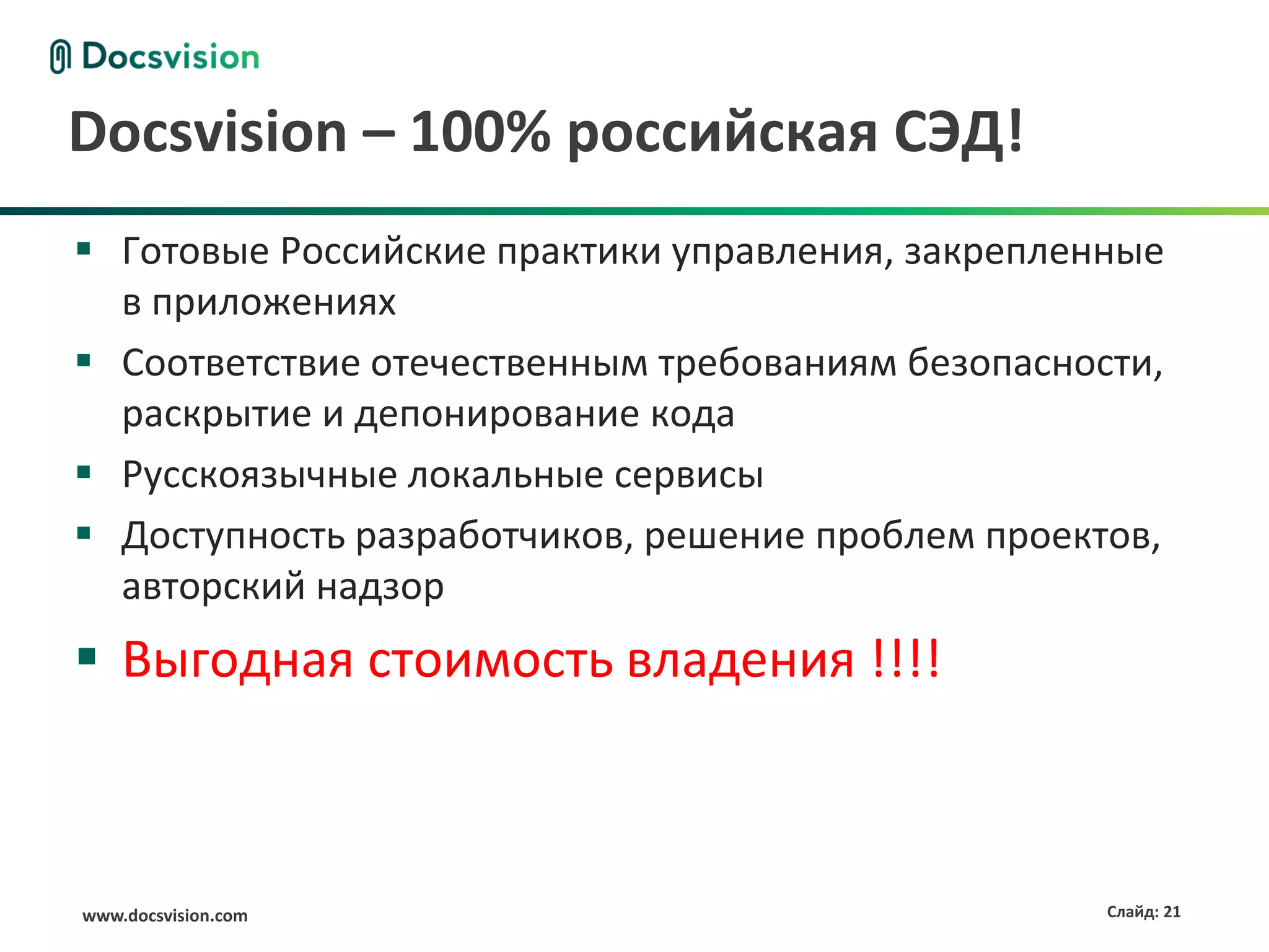 www.docsvision.com Слайд: 21
Docsvision – 100% российская СЭД!
 Готовые Российские практики управления, закрепленные
в приложениях
 Соответствие отечественным требованиям безопасности,
раскрытие и депонирование кода
 Русскоязычные локальные сервисы
 Доступность разработчиков, решение проблем проектов,
авторский надзор
 Выгодная стоимость владения !!!!
 