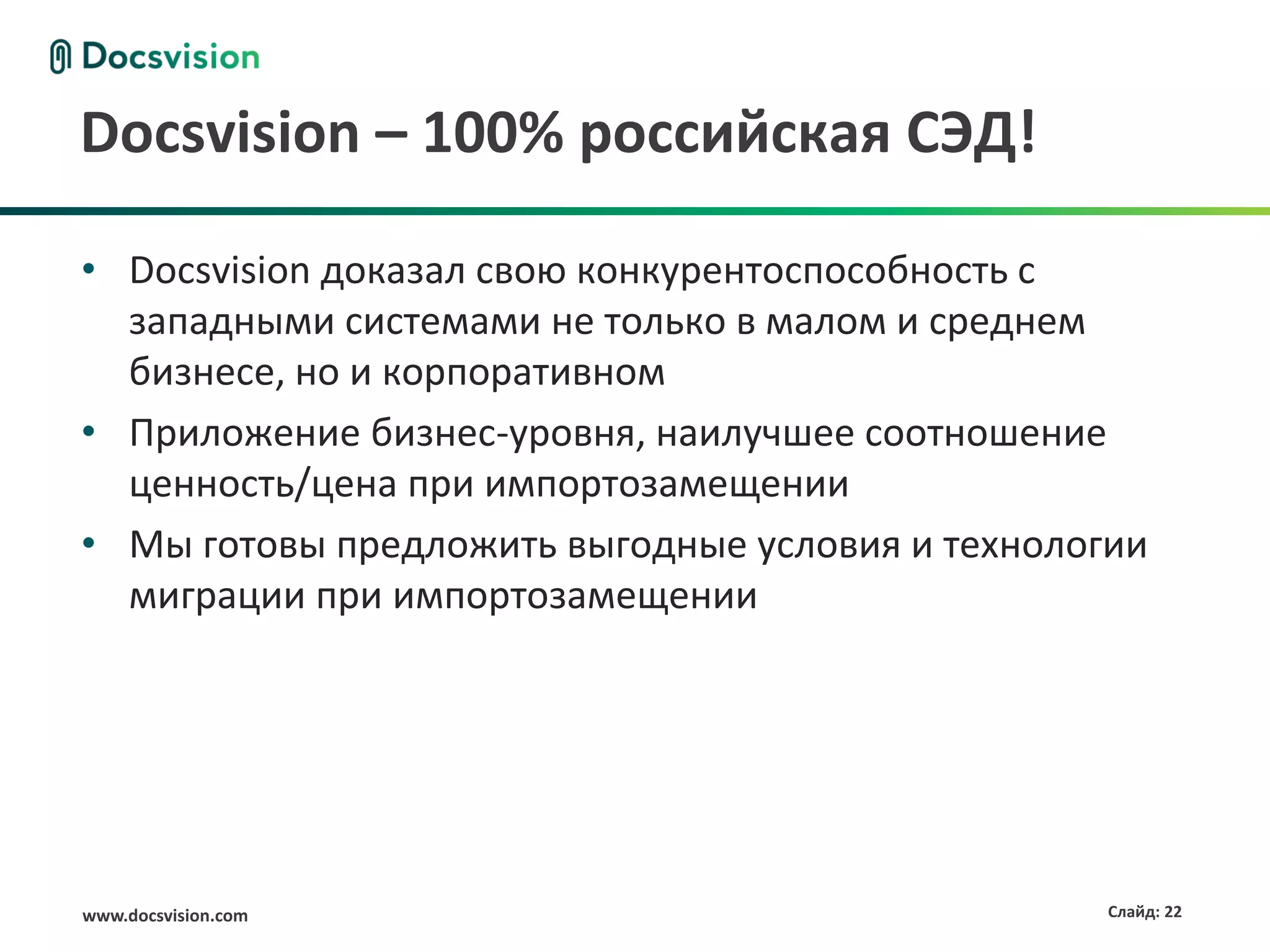 www.docsvision.com Слайд: 22
Docsvision – 100% российская СЭД!
• Docsvision доказал свою конкурентоспособность с
западными системами не только в малом и среднем
бизнесе, но и корпоративном
• Приложение бизнес-уровня, наилучшее соотношение
ценность/цена при импортозамещении
• Мы готовы предложить выгодные условия и технологии
миграции при импортозамещении
 