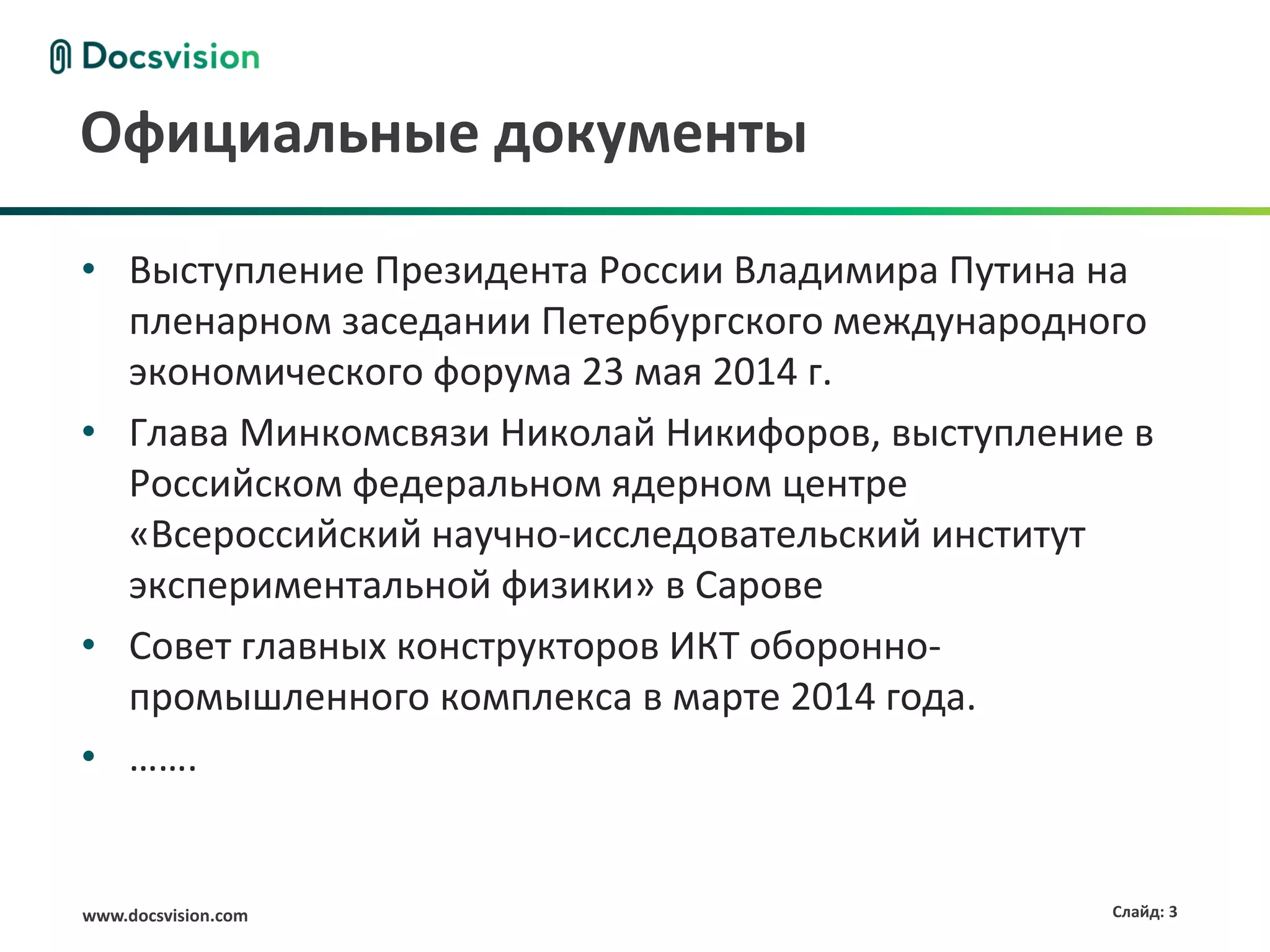 www.docsvision.com Слайд: 3
Официальные документы
• Выступление Президента России Владимира Путина на
пленарном заседании Петербургского международного
экономического форума 23 мая 2014 г.
• Глава Минкомсвязи Николай Никифоров, выступление в
Российском федеральном ядерном центре
«Всероссийский научно-исследовательский институт
экспериментальной физики» в Сарове
• Совет главных конструкторов ИКТ оборонно-
промышленного комплекса в марте 2014 года.
• …….
 