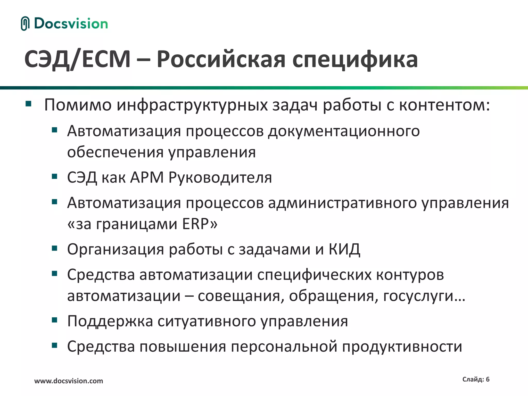www.docsvision.com Слайд: 6
СЭД/ECM – Российская специфика
 Помимо инфраструктурных задач работы с контентом:
 Автоматизация процессов документационного
обеспечения управления
 СЭД как АРМ Руководителя
 Автоматизация процессов административного управления
«за границами ERP»
 Организация работы с задачами и КИД
 Средства автоматизации специфических контуров
автоматизации – совещания, обращения, госуслуги…
 Поддержка ситуативного управления
 Средства повышения персональной продуктивности
 
