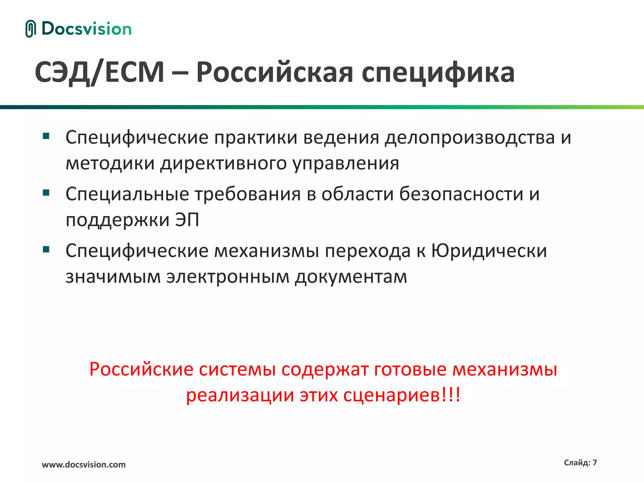 www.docsvision.com Слайд: 7
СЭД/ECM – Российская специфика
 Специфические практики ведения делопроизводства и
методики директивного управления
 Специальные требования в области безопасности и
поддержки ЭП
 Специфические механизмы перехода к Юридически
значимым электронным документам
Российские системы содержат готовые механизмы
реализации этих сценариев!!!
 