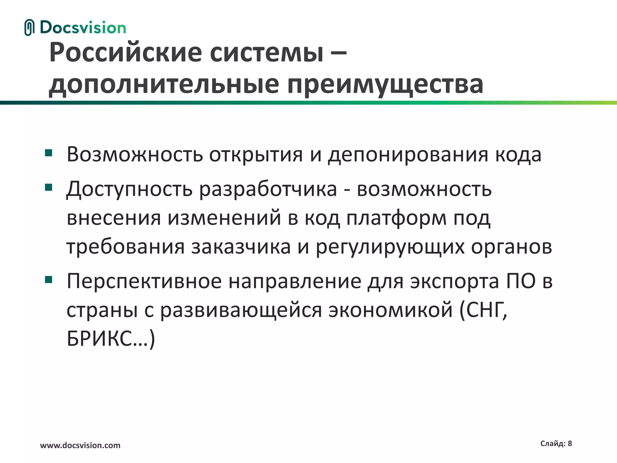 www.docsvision.com Слайд: 8
Российские системы –
дополнительные преимущества
 Возможность открытия и депонирования кода
 Доступность разработчика - возможность
внесения изменений в код платформ под
требования заказчика и регулирующих органов
 Перспективное направление для экспорта ПО в
страны с развивающейся экономикой (СНГ,
БРИКС…)
 