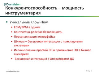 www.docsvision.com Слайд: 11
 Уникальные Know-How
• ECM/BPM в одном
• Контекстно-ролевая безопасность
• Персонализация интерфейса
• Шлюзы – бесшовная интеграция с прикладными
системами
• Использование простой ЭП и применение ЭП в бизнес
сценариях
• Бесшовная интеграция с Операторами ДО
Конкурентоспособность – мощность
инструментария
 