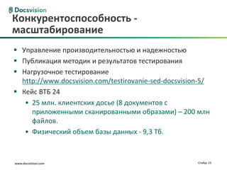 www.docsvision.com Слайд: 13
 Управление производительностью и надежностью
 Публикация методик и результатов тестирования
 Нагрузочное тестирование
http://www.docsvision.com/testirovanie-sed-docsvision-5/
 Кейс ВТБ 24
• 25 млн. клиентских досье (8 документов с
приложенными сканированными образами) – 200 млн
файлов.
• Физический объем базы данных - 9,3 Тб.
Конкурентоспособность -
масштабирование
 