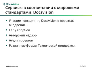 www.docsvision.com Слайд: 16
Сервисы в соответствии с мировыми
стандартами Docsvision
 Участие консалтинга Docsvision в проектах
внедрения
 Early adoption
 Авторский надзор
 Аудит проектов
 Различные формы Технической поддержки
 
