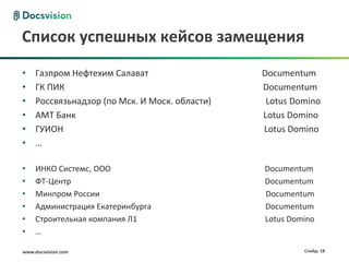 www.docsvision.com Слайд: 18
Список успешных кейсов замещения
• Газпром Нефтехим Салават Documentum
• ГК ПИК Documentum
• Россвязьнадзор (по Мск. И Моск. области) Lotus Domino
• АМТ Банк Lotus Domino
• ГУИОН Lotus Domino
• …
• ИНКО Системс, ООО Documentum
• ФТ-Центр Documentum
• Минпром России Documentum
• Администрация Екатеринбурга Documentum
• Строительная компания Л1 Lotus Domino
• …
 