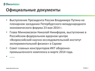 www.docsvision.com Слайд: 3
Официальные документы
• Выступление Президента России Владимира Путина на
пленарном заседании Петербургского международного
экономического форума 23 мая 2014 г.
• Глава Минкомсвязи Николай Никифоров, выступление в
Российском федеральном ядерном центре
«Всероссийский научно-исследовательский институт
экспериментальной физики» в Сарове
• Совет главных конструкторов ИКТ оборонно-
промышленного комплекса в марте 2014 года.
• …….
 