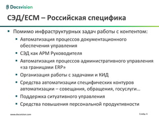 www.docsvision.com Слайд: 6
СЭД/ECM – Российская специфика
 Помимо инфраструктурных задач работы с контентом:
 Автоматизация процессов документационного
обеспечения управления
 СЭД как АРМ Руководителя
 Автоматизация процессов административного управления
«за границами ERP»
 Организация работы с задачами и КИД
 Средства автоматизации специфических контуров
автоматизации – совещания, обращения, госуслуги…
 Поддержка ситуативного управления
 Средства повышения персональной продуктивности
 
