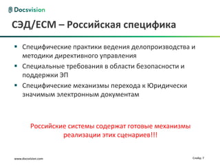 www.docsvision.com Слайд: 7
СЭД/ECM – Российская специфика
 Специфические практики ведения делопроизводства и
методики директивного управления
 Специальные требования в области безопасности и
поддержки ЭП
 Специфические механизмы перехода к Юридически
значимым электронным документам
Российские системы содержат готовые механизмы
реализации этих сценариев!!!
 
