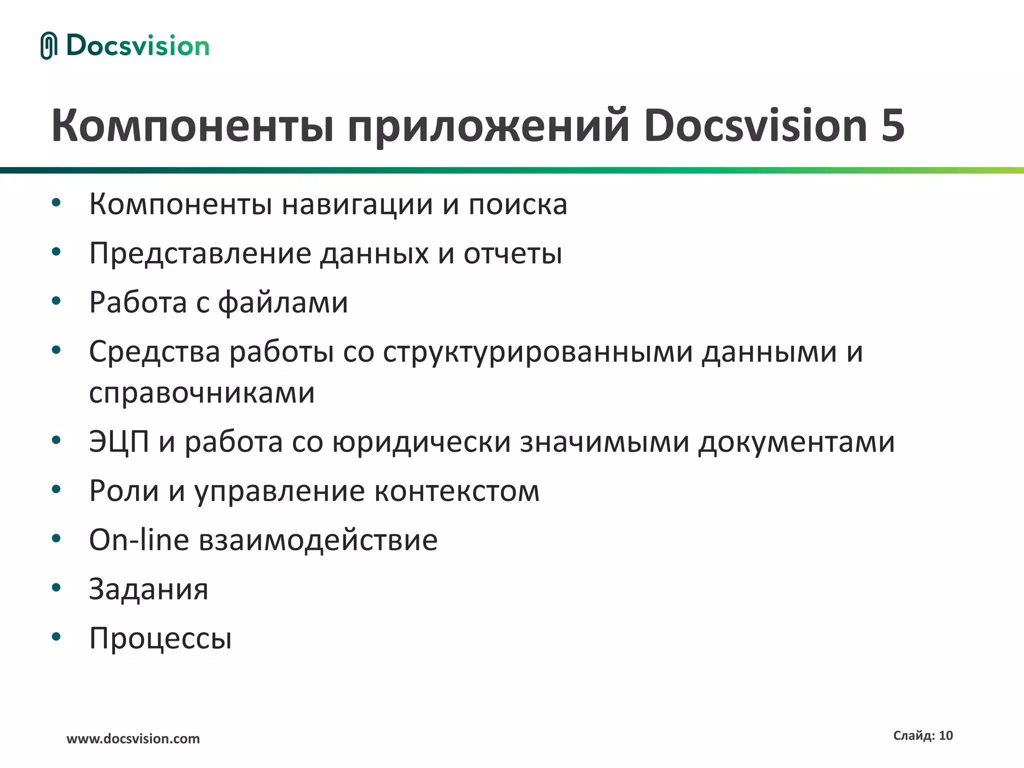 Компоненты приложений Docsvision 5
•     Компоненты навигации и поиска
•     Представление данных и отчеты
•     Работа с файлами
•     Средства работы со структурированными данными и
      справочниками
•     ЭЦП и работа со юридически значимыми документами
•     Роли и управление контекстом
•     On-line взаимодействие
•     Задания
•     Процессы

    www.docsvision.com                               Слайд: 10
 