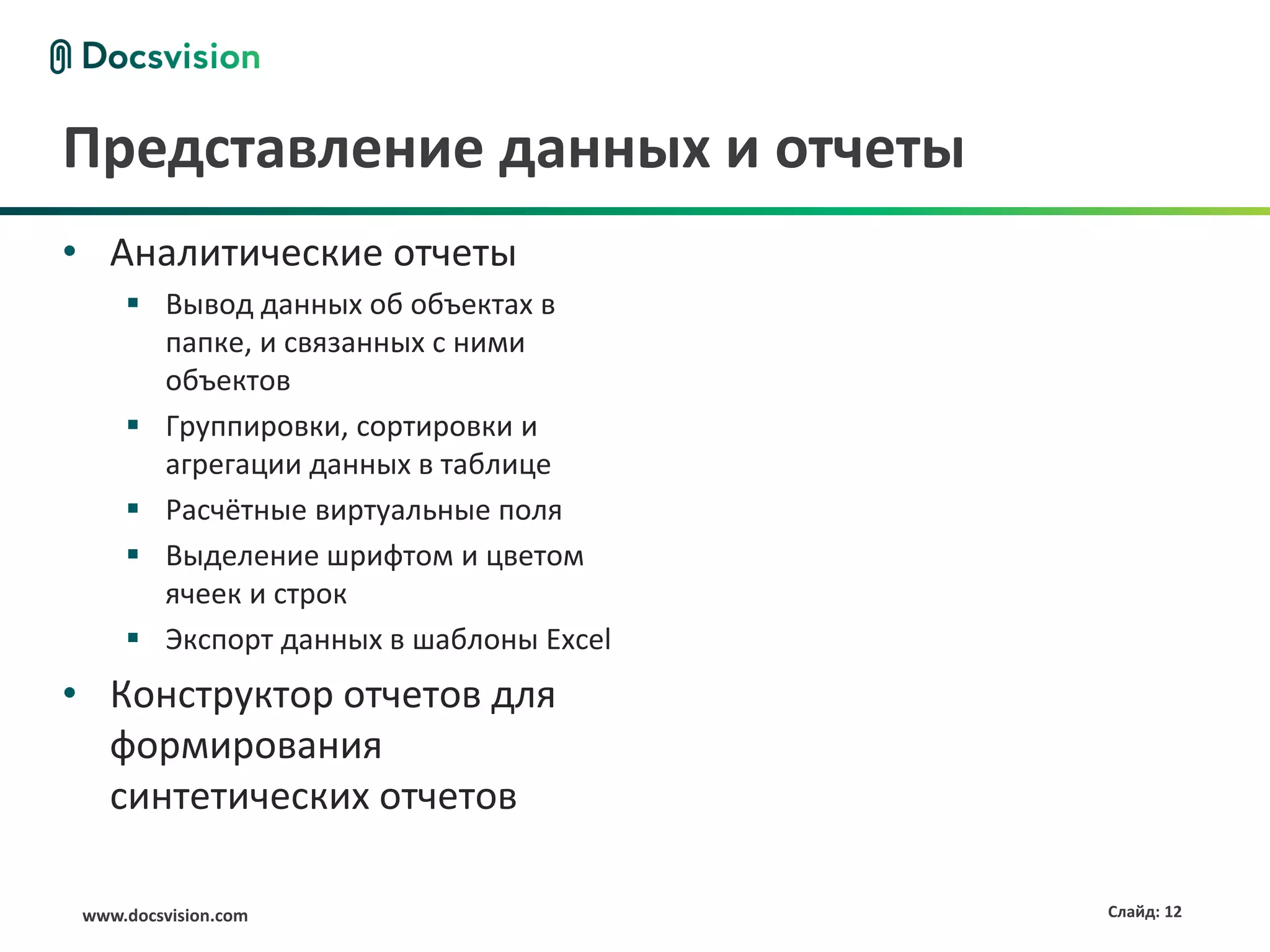 Представление данных и отчеты
• Аналитические отчеты
      Вывод данных об объектах в
       папке, и связанных с ними
       объектов
      Группировки, сортировки и
       агрегации данных в таблице
      Расчётные виртуальные поля
      Выделение шрифтом и цветом
       ячеек и строк
      Экспорт данных в шаблоны Excel
• Конструктор отчетов для
  формирования
  синтетических отчетов

 www.docsvision.com                     Слайд: 12
 