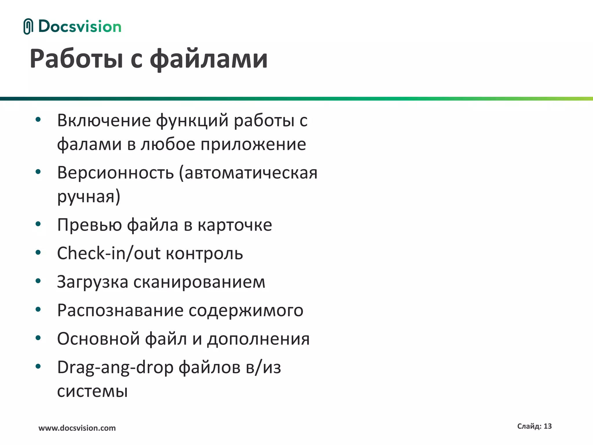 Работы с файлами
• Включение функций работы с
  фалами в любое приложение
• Версионность (автоматическая
  ручная)
• Превью файла в карточке
• Check-in/out контроль
• Загрузка сканированием
• Распознавание содержимого
• Основной файл и дополнения
• Drag-ang-drop файлов в/из
  системы
www.docsvision.com               Слайд: 13
 