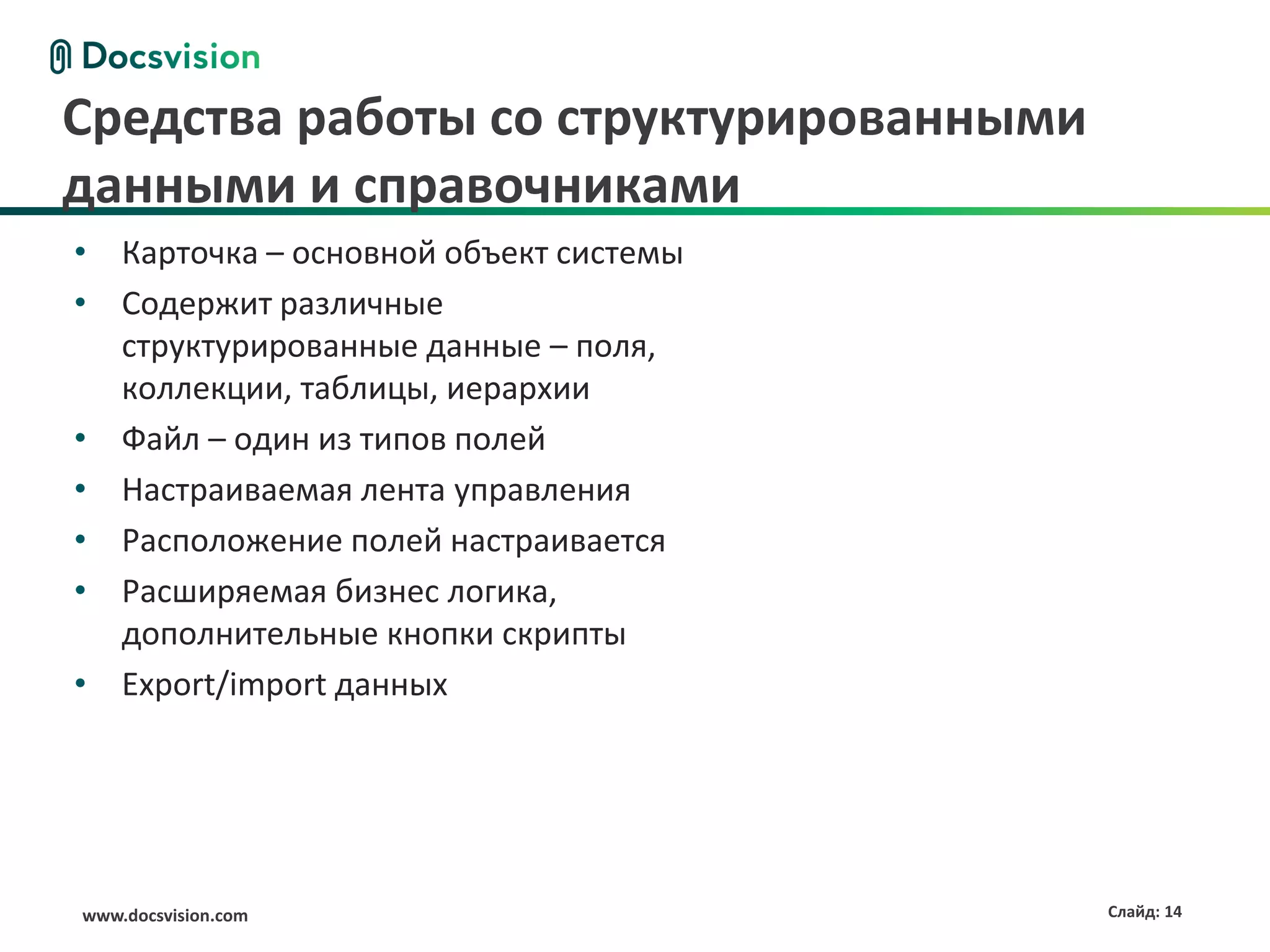 Средства работы со структурированными
данными и справочниками
• Карточка – основной объект системы
• Содержит различные
  структурированные данные – поля,
  коллекции, таблицы, иерархии
• Файл – один из типов полей
• Настраиваемая лента управления
• Расположение полей настраивается
• Расширяемая бизнес логика,
  дополнительные кнопки скрипты
• Export/import данных




www.docsvision.com                      Слайд: 14
 