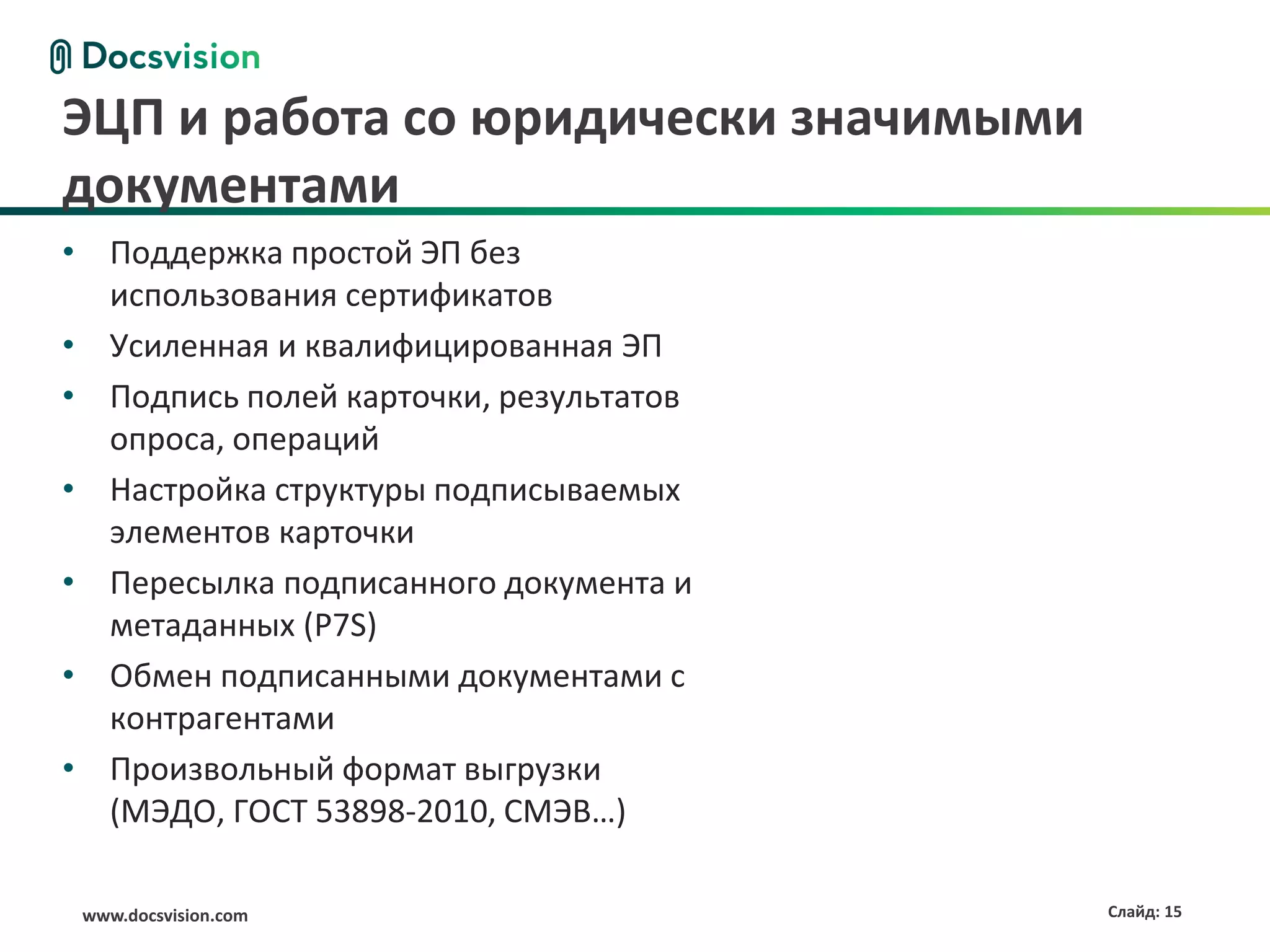 ЭЦП и работа со юридически значимыми
документами
• Поддержка простой ЭП без
  использования сертификатов
• Усиленная и квалифицированная ЭП
• Подпись полей карточки, результатов
  опроса, операций
• Настройка структуры подписываемых
  элементов карточки
• Пересылка подписанного документа и
  метаданных (P7S)
• Обмен подписанными документами с
  контрагентами
• Произвольный формат выгрузки
  (МЭДО, ГОСТ 53898-2010, СМЭВ…)

 www.docsvision.com                     Слайд: 15
 