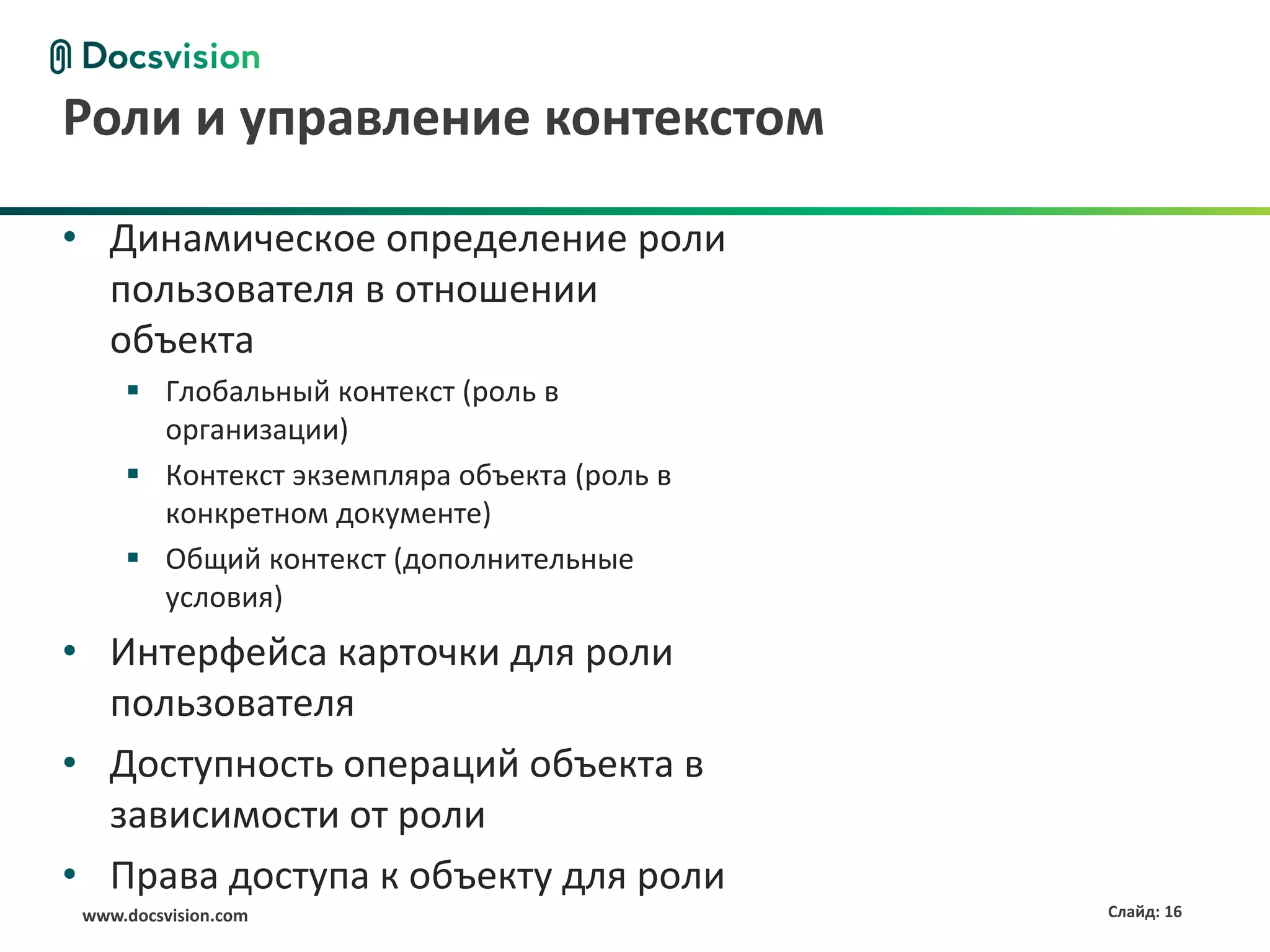 Роли и управление контекстом

• Динамическое определение роли
  пользователя в отношении
  объекта
      Глобальный контекст (роль в
       организации)
      Контекст экземпляра объекта (роль в
       конкретном документе)
      Общий контекст (дополнительные
       условия)
• Интерфейса карточки для роли
  пользователя
• Доступность операций объекта в
  зависимости от роли
• Права доступа к объекту для роли
 www.docsvision.com                          Слайд: 16
 